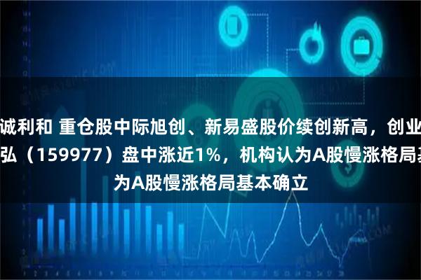 诚利和 重仓股中际旭创、新易盛股价续创新高，创业板ETF天弘（159977）盘中涨近1%，机构认为A股慢涨格局基本确立