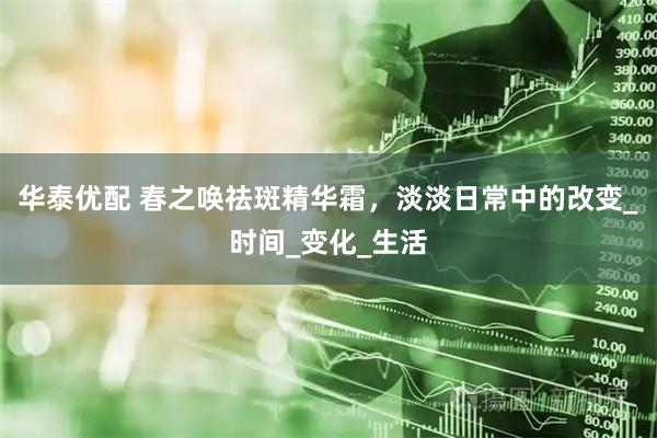 华泰优配 春之唤祛斑精华霜，淡淡日常中的改变_时间_变化_生活