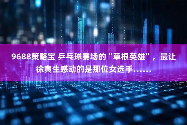 9688策略宝 乒乓球赛场的“草根英雄”，最让徐寅生感动的是那位女选手……