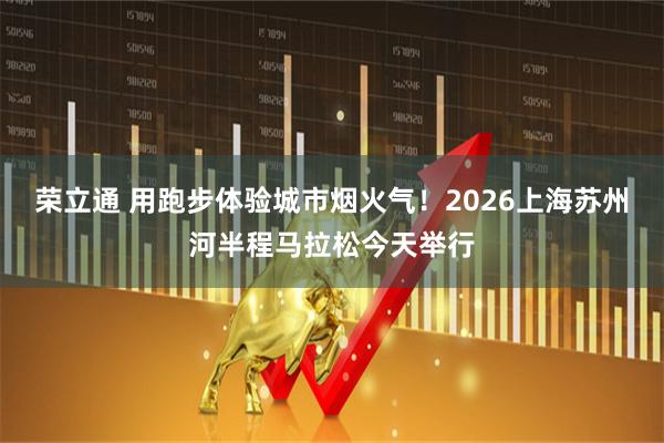荣立通 用跑步体验城市烟火气！2026上海苏州河半程马拉松今天举行