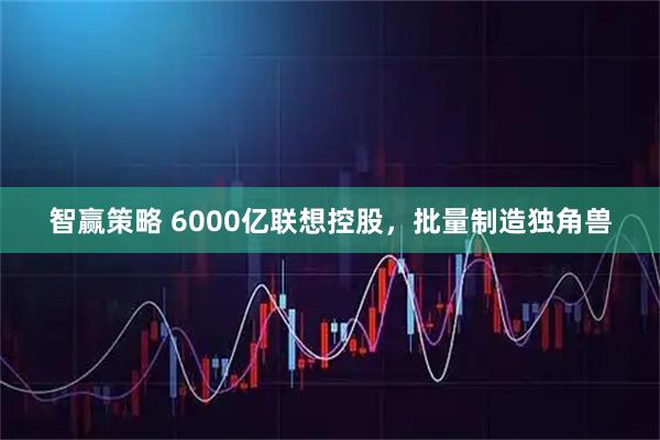 智赢策略 6000亿联想控股，批量制造独角兽