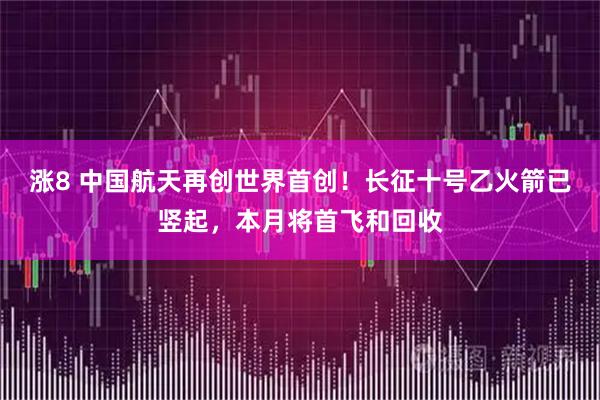 涨8 中国航天再创世界首创！长征十号乙火箭已竖起，本月将首飞和回收