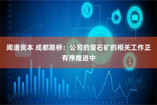 闻道资本 成都路桥：公司的萤石矿的相关工作正有序推进中
